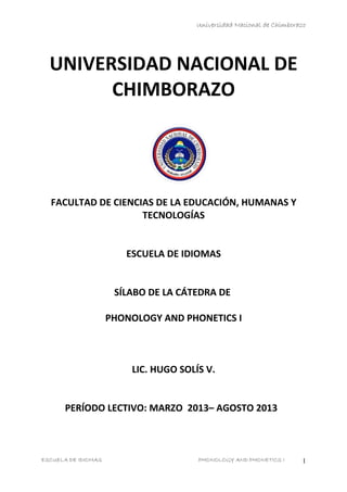 Universidad Nacional de Chimborazo
UNIVERSIDAD NACIONAL DE
CHIMBORAZO
FACULTAD DE CIENCIAS DE LA EDUCACIÓN, HUMANAS Y
TECNOLOGÍAS
ESCUELA DE IDIOMAS
SÍLABO DE LA CÁTEDRA DE
PHONOLOGY AND PHONETICS I
LIC. HUGO SOLÍS V.
PERÍODO LECTIVO: MARZO 2013– AGOSTO 2013
ESCUELA DE IDIOMAS PHONOLOGY AND PHONETICS I 1
 