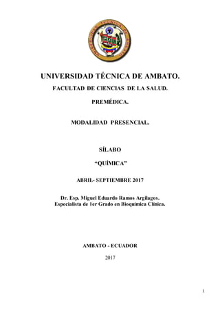 1
UNIVERSIDAD TÉCNICA DE AMBATO.
FACULTAD DE CIENCIAS DE LA SALUD.
PREMÉDICA.
MODALIDAD PRESENCIAL.
SÍLABO
“QUÍMICA”
ABRIL- SEPTIEMBRE 2017
Dr. Esp. Miguel Eduardo Ramos Argilagos.
Especialista de 1er Grado en Bioquímica Clínica.
AMBATO - ECUADOR
2017
 