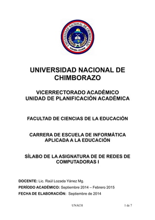 UNIVERSIDAD NACIONAL DE
CHIMBORAZO
VICERRECTORADO ACADÉMICO
UNIDAD DE PLANIFICACIÓN ACADÉMICA
FACULTAD DE CIENCIAS DE LA EDUCACIÓN
CARRERA DE ESCUELA DE INFORMÁTICA
APLICADA A LA EDUCACIÓN
SÍLABO DE LA ASIGNATURA DE DE REDES DE
COMPUTADORAS I
DOCENTE: Lic. Raúl Lozada Yánez Mg.
PERÍODO ACADÉMICO: Septiembre 2014 – Febrero 2015
FECHA DE ELABORACIÓN: Septiembre de 2014
UNACH 1 de 7
 