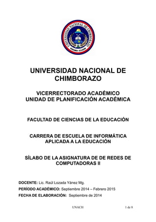 UNIVERSIDAD NACIONAL DE
CHIMBORAZO
VICERRECTORADO ACADÉMICO
UNIDAD DE PLANIFICACIÓN ACADÉMICA
FACULTAD DE CIENCIAS DE LA EDUCACIÓN
CARRERA DE ESCUELA DE INFORMÁTICA
APLICADA A LA EDUCACIÓN
SÍLABO DE LA ASIGNATURA DE DE REDES DE
COMPUTADORAS II
DOCENTE: Lic. Raúl Lozada Yánez Mg.
PERÍODO ACADÉMICO: Septiembre 2014 – Febrero 2015
FECHA DE ELABORACIÓN: Septiembre de 2014
UNACH 1 de 8
 