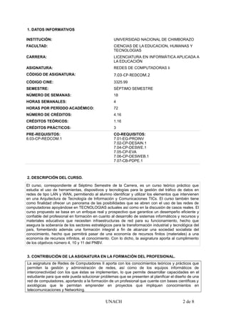 1. DATOS INFORMATIVOS
INSTITUCIÓN: UNIVERSIDAD NACIONAL DE CHIMBORAZO
FACULTAD: CIENCIAS DE LA EDUCACION, HUMANAS Y
TECNOLOGIAS
CARRERA: LICENCIATURA EN INFORMÁTICA APLICADA A
LA EDUCACIÓN
ASIGNATURA: REDES DE COMPUTADORAS Ii
CÓDIGO DE ASIGNATURA: 7.03-CP-REDCOM.2
CÓDIGO CINE: 3325.99
SEMESTRE: SÉPTIMO SEMESTRE
NÚMERO DE SEMANAS: 18
HORAS SEMANALES: 4
HORAS POR PERÍODO ACADÉMICO: 72
NÚMERO DE CRÉDITOS: 4.16
CRÉDITOS TEÓRICOS: 1.16
CRÉDITOS PRÁCTICOS: 3
PRE-REQUISITOS:
6.03-CP-REDCOM.1
CO-REQUISITOS:
7.01-EG-PROINV
7.02-CP-DESAIN.1
7.04-CP-DESWE.1
7.05-CP-EVA
7.06-CP-DESWEB.1
7.07-CB-PDPE.1
2. DESCRIPCIÓN DEL CURSO.
El curso, correspondiente al Séptimo Semestre de la Carrera, es un curso teórico práctico que
estudia el uso de herramientas, dispositivos y tecnologías para la gestión del tráfico de datos en
redes de tipo LAN y WAN, permitiendo al alumno identificar y utilizar los elementos que intervienen
en una Arquitectura de Tecnología de Información y Comunicaciones TICs. El curso también tiene
como finalidad ofrecer un panorama de las posibilidades que se abren con el uso de las redes de
computadoras apoyándose en TECNOLOGIAS actuales así como en la discusión de casos reales. El
curso propuesto se basa en un enfoque real y prospectivo que garantice un desempeño eficiente y
confiable del profesional en formación en cuanto al desarrollo de sistemas informáticos y recursos y
materiales educativos que necesiten infraestructuras de red para su funcionamiento, hecho que
asegura la soberanía de los sectores estratégicos para la transformación industrial y tecnológica del
país, fomentando además una formación integral a fin de alcanzar una sociedad socialista del
conocimiento, hecho que permitirá pasar de una economía de recursos finitos (materiales) a una
economía de recursos infinitos, el conocimiento. Con lo dicho, la asignatura aporta al cumplimiento
de los objetivos número 4, 10 y 11 del PNBV.
3. CONTRIBUCIÓN DE LA ASIGNATURA EN LA FORMACIÓN DEL PROFESIONAL.
La asignatura de Redes de Computadores II aporta con los conocimientos teóricos y prácticos que
permiten la gestión y administración de redes, así como de los equipos informáticos de
interconectividad con los que éstas se implementan, lo que permite desarrollar capacidades en el
estudiante para que este pueda solucionar problemas que se presenten al planificar el diseño de una
red de computadores, aportando a la formación de un profesional que cuente con bases científicas y
axiológicas que le permitan emprender en proyectos que impliquen conocimientos en
telecomunicaciones y Networking.
UNACH 2 de 8
 