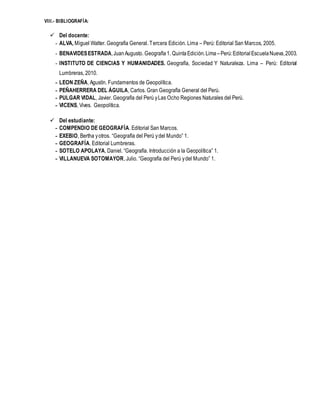 VIII.- BIBLIOGRAFÍA:
 Del docente:
- ALVA, Miguel Walter. Geografía General. Tercera Edición. Lima – Perú: Editorial San Marcos, 2005.
- BENAVIDESESTRADA,JuanAugusto. Geografía1. QuintaEdición.Lima –Perú:EditorialEscuelaNueva,2003.
- INSTITUTO DE CIENCIAS Y HUMANIDADES. Geografía, Sociedad Y Naturaleza. Lima – Perú: Editorial
Lumbreras, 2010.
- LEON ZEÑA, Agustín. Fundamentos de Geopolítica.
- PEÑAHERRERA DEL ÁGUILA, Carlos. Gran Geografía General del Perú.
- PULGAR VIDAL, Javier. Geografía del Perú yLas Ocho Regiones Naturales del Perú.
- VICENS, Vives. Geopolítica.
 Del estudiante:
- COMPENDIO DE GEOGRAFÍA. Editorial San Marcos.
- EXEBIO, Bertha yotros. “Geografía del Perú ydel Mundo” 1.
- GEOGRAFÍA. Editorial Lumbreras.
- SOTELO APOLAYA, Daniel. “Geografía. Introducción a la Geopolítica” 1.
- VILLANUEVA SOTOMAYOR, Julio. “Geografía del Perú ydel Mundo” 1.
 