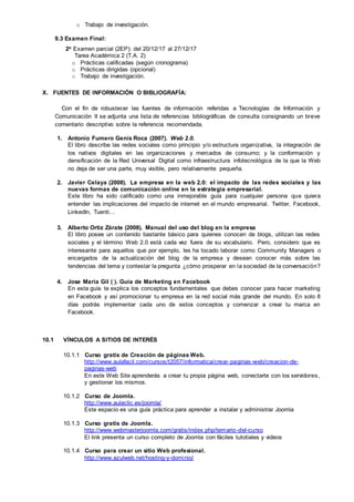o Trabajo de investigación.
9.3 Examen Final:
2o Examen parcial (2EP): del 20/12/17 al 27/12/17
Tarea Académica 2 (T.A. 2)
o Prácticas calificadas (según cronograma)
o Prácticas dirigidas (opcional)
o Trabajo de investigación.
X. FUENTES DE INFORMACIÓN O BIBLIOGRAFÍA:
Con el fin de robustecer las fuentes de información referidas a Tecnologías de Información y
Comunicación II se adjunta una lista de referencias bibliográficas de consulta consignando un breve
comentario descriptivo sobre la referencia recomendada.
1. Antonio Fumero Genís Roca (2007). Web 2.0.
El libro describe las redes sociales como principio y/o estructura organizativa, la integración de
los nativos digitales en las organizaciones y mercados de consumo; y la conformación y
densificación de la Red Universal Digital como infraestructura infotecnológica de la que la Web
no deja de ser una parte, muy visible, pero relativamente pequeña.
2. Javier Celaya (2008). La empresa en la web 2.0: el impacto de las redes sociales y las
nuevas formas de comunicación online en la estrategia empresarial.
Este libro ha sido calificado como una inmejorable guía para cualquier persona que quiera
entender las implicaciones del impacto de internet en el mundo empresarial. Twitter, Facebook,
LinkedIn, Tuenti…
3. Alberto Ortiz Zárate (2008). Manual del uso del blog en la empresa
El libro posee un contenido bastante básico para quienes conocen de blogs, utilizan las redes
sociales y el término Web 2.0 está cada vez fuera de su vocabulario. Pero, considero que es
interesante para aquellos que por ejemplo, les ha tocado laborar como Community Managers o
encargados de la actualización del blog de la empresa y desean conocer más sobre las
tendencias del tema y contestar la pregunta ¿cómo prosperar en la sociedad de la conversación?
4. Jose Maria Gil ( ). Guia de Marketing en Facebook
En esta guía te explica los conceptos fundamentales que debes conocer para hacer marketing
en Facebook y así promocionar tu empresa en la red social más grande del mundo. En solo 8
días podrás implementar cada uno de estos conceptos y comenzar a crear tu marca en
Facebook.
10.1 VÍNCULOS A SITIOS DE INTERÉS
10.1.1 Curso gratis de Creación de páginas Web.
http://www.aulafacil.com/cursos/t2057/informatica/crear-paginas-web/creacion-de-
paginas-web
En este Web Site aprenderás a crear tu propia página web, conectarte con los servidores,
y gestionar los mismos.
10.1.2 Curso de Joomla.
http://www.aulaclic.es/joomla/
Este espacio es una guía práctica para aprender a instalar y administrar Joomla
10.1.3 Curso gratis de Joomla.
http://www.webmasterjoomla.com/gratis/index.php/temario-del-curso
El link presenta un curso completo de Joomla con fáciles tutotiales y videos
10.1.4 Curso para crear un sitio Web profesional.
http://www.azulweb.net/hosting-y-dominio/
 