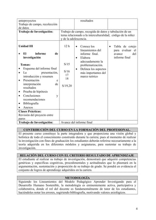 anteproyectos
Trabajo de campo, recolección
de datos
resultados
Trabajo de Investigación: Trabajo de campo, recogida de datos y tabulación de un
tema relacionado a la interculturalidad; código de la niñez
y de la adolescencia.
Unidad III
• El informe de
investigación
Temas:
• Esquema del informe final
• La presentación,
introducción y resumen
• Presentación e
interpretación de
resultados
• Prueba de hipótesis
• Conclusiones y
recomendaciones
• Bibliografía
• Anexos
12 h
S/15
S/16
17
18
S/19,20
• Conoce los
lineamientos del
informe final.
• Elabora
adecuadamente la
problematización.
• Delinea los aspectos
más importantes del
marco teórico
• Tabla de cotejo
para evaluar el
avance del
informe final
Clases Prácticas:
Revisión del proyecto entre
pares
Trabajo de Investigación: Avance del informe final
CONTRIBUCIÓN DEL CURSO EN LA FORMACIÓN DEL PROFESIONAL.
El presente curso constituye la parte integradora y que proporciona una visión global y
holística de todo el conocimiento construido durante la carrera; pues al momento de realizar
la investigación con fines de graduación los estudiantes deberán referirse necesariamente a la
teoría adquirida en los diferentes módulos y asignaturas, para sustentar su trabajo de
investigación.
RELACIÓN DEL CURSO CON EL CRITERIO RESULTADO DE APRENDIZAJE
El estudiante al realizar su trabajo de investigación, demostrará que adquirió competencias
genéricas y específicas cognitivas, procedimentales y actitudinales que lo plasmará en la
argumentación, sustentación y proposición de su trabajo de grado. Se pondrá en evidencia el
conjunto de logros de aprendizaje adquiridos en la carrera.
METODOLOGÍA
Siguiendo los Lineamientos del Modelo Pedagógico Aprender Investigando para el
Desarrollo Humano Sostenible, la metodología es eminentemente activa, participativa y
colaborativa, donde el rol del docente es fundamentalmente de tutor de los estudiantes,
haciéndoles notar los errores, sugiriendo bibliografía, motivando valores axiológicos.
4
 