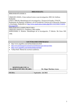 BIBLIOGRAFÍA
BIBLIOGRAFÍA BÁSICA:
URQUIZO ANGEL, Cómo realizar la tesis o una investigación, 2005, Ed. Gráficas
Riobamba
LOZA CARLOS, Metodología de la investigación y Técnicas de Estudio. UNACH.
Reglamento de Régimen Académico y de la Facultad de Ciencias de la Educación, Humanas
y tecnologías. Disponible en: http://www.unach.edu.ec/index.php/2011-10-23-00-17-26/95-
descargas/203
BIBLIOGRAFÍA COMPLEMENTARIA:
URQUIZO ANGELICA, Estadística, Obra inédita.
HERNÁNDEZ S. Roberto. Metodología de la investigación. 2ª Edición. Mc Graw Hill.
1998.
LECTURAS RECOMENDADAS
• http://www.angelfire.com/sk/thesishelp/nota.html
• http://www.promonegocios.net/motivacion/historias-que-motivan-6.htm
• http://www.angelfire.com/sk/thesishelp/oral.html
• Vallejo Raùl. Manual de escritura académica.
RESPONSABLE DE LA
ELABORACIÓN DEL SÍLABO: Dr. Edgar Martínez Arcos
FECHA: Septiembre del 2012
5
 