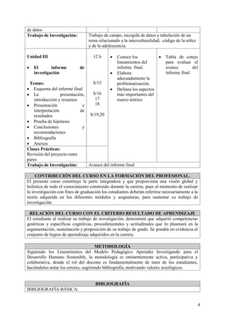 4
de datos
Trabajo de Investigación: Trabajo de campo, recogida de datos y tabulación de un
tema relacionado a la interculturalidad; código de la niñez
y de la adolescencia.
Unidad III
El informe de
investigación
Temas:
Esquema del informe final
La presentación,
introducción y resumen
Presentación e
interpretación de
resultados
Prueba de hipótesis
Conclusiones y
recomendaciones
Bibliografía
Anexos
12 h
S/15
S/16
17
18
S/19,20
Conoce los
lineamientos del
informe final.
Elabora
adecuadamente la
problematización.
Delinea los aspectos
más importantes del
marco teórico
Tabla de cotejo
para evaluar el
avance del
informe final
Clases Prácticas:
Revisión del proyecto entre
pares
Trabajo de Investigación: Avance del informe final
CONTRIBUCIÓN DEL CURSO EN LA FORMACIÓN DEL PROFESIONAL.
El presente curso constituye la parte integradora y que proporciona una visión global y
holística de todo el conocimiento construido durante la carrera; pues al momento de realizar
la investigación con fines de graduación los estudiantes deberán referirse necesariamente a la
teoría adquirida en los diferentes módulos y asignaturas, para sustentar su trabajo de
investigación.
RELACIÓN DEL CURSO CON EL CRITERIO RESULTADO DE APRENDIZAJE
El estudiante al realizar su trabajo de investigación, demostrará que adquirió competencias
genéricas y específicas cognitivas, procedimentales y actitudinales que lo plasmará en la
argumentación, sustentación y proposición de su trabajo de grado. Se pondrá en evidencia el
conjunto de logros de aprendizaje adquiridos en la carrera.
METODOLOGÍA
Siguiendo los Lineamientos del Modelo Pedagógico Aprender Investigando para el
Desarrollo Humano Sostenible, la metodología es eminentemente activa, participativa y
colaborativa, donde el rol del docente es fundamentalmente de tutor de los estudiantes,
haciéndoles notar los errores, sugiriendo bibliografía, motivando valores axiológicos.
BIBLIOGRAFÍA
BIBLIOGRAFÍA BÁSICA:
 