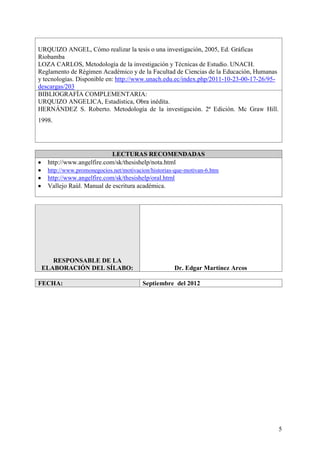 5
URQUIZO ANGEL, Cómo realizar la tesis o una investigación, 2005, Ed. Gráficas
Riobamba
LOZA CARLOS, Metodología de la investigación y Técnicas de Estudio. UNACH.
Reglamento de Régimen Académico y de la Facultad de Ciencias de la Educación, Humanas
y tecnologías. Disponible en: http://www.unach.edu.ec/index.php/2011-10-23-00-17-26/95-
descargas/203
BIBLIOGRAFÍA COMPLEMENTARIA:
URQUIZO ANGELICA, Estadística, Obra inédita.
HERNÁNDEZ S. Roberto. Metodología de la investigación. 2ª Edición. Mc Graw Hill.
1998.
LECTURAS RECOMENDADAS
http://www.angelfire.com/sk/thesishelp/nota.html
http://www.promonegocios.net/motivacion/historias-que-motivan-6.htm
http://www.angelfire.com/sk/thesishelp/oral.html
Vallejo Raùl. Manual de escritura académica.
RESPONSABLE DE LA
ELABORACIÓN DEL SÍLABO: Dr. Edgar Martínez Arcos
FECHA: Septiembre del 2012
 
