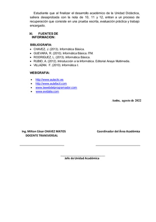 Estudiante que al finalizar el desarrollo académico de la Unidad Didáctica,
saliera desaprobada con la nota de 10, 11 y 12, entran a un proceso de
recuperación que consiste en una prueba escrita, evaluación práctica y trabajo
encargado.
XI. FUENTES DE
INFORMACION:
BIBLIOGRAFIA:
 CHAVEZ, J. (2013). Informática Básica.
 GUEVARA, R. (2010). Informática Básica. ITM.
 RODRIGUEZ, L. (2013). Informática Básica.
 RUBIO, A. (2012). Introducción a la Informática. Editorial Anaya Multimedia.
 VILLAZAN. F. (2010). Informática I.
WEBGRAFIA:
 http://www.aulaclic.es
 http://www.aulafacil.com
 www.lawebdelprogramador.com
 www.evidalia.com
Ambo, agosto de 2022
Ing. Milton César CHAVEZ MATOS Coordinador del Área Académica
DOCENTE TRANSVERSAL
Jefe de Unidad Académica
 