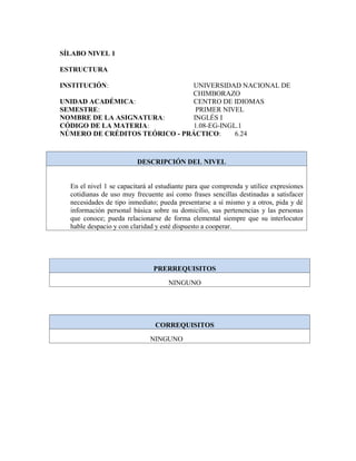 SÍLABO NIVEL 1
ESTRUCTURA
INSTITUCIÓN: UNIVERSIDAD NACIONAL DE
CHIMBORAZO
UNIDAD ACADÉMICA: CENTRO DE IDIOMAS
SEMESTRE: PRIMER NIVEL
NOMBRE DE LA ASIGNATURA: INGLÉS I
CÓDIGO DE LA MATERIA: 1.08-EG-INGL.1
NÚMERO DE CRÉDITOS TEÓRICO - PRÁCTICO: 6.24
DESCRIPCIÓN DEL NIVEL
En el nivel 1 se capacitará al estudiante para que comprenda y utilice expresiones
cotidianas de uso muy frecuente así como frases sencillas destinadas a satisfacer
necesidades de tipo inmediato; pueda presentarse a sí mismo y a otros, pida y dé
información personal básica sobre su domicilio, sus pertenencias y las personas
que conoce; pueda relacionarse de forma elemental siempre que su interlocutor
hable despacio y con claridad y esté dispuesto a cooperar.
PRERREQUISITOS
NINGUNO
CORREQUISITOS
NINGUNO
 