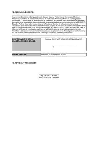 12. PERFIL DEL DOCENTE:
Ingeniero en Electrónica y Computación de la Escuela Superior Politécnica de Chimborazo, Máster en
Docencia Universitaria de la Escuela Politécnica de las Fuerzas Armadas y Máster en Tecnologías de la
Información y Comunicación de la Universidad de Salamanca. Actualmente cursa el Programa de Doctorado
Formación en la Sociedad del Conocimiento de la Universidad de Salamanca como becario de la SENESCYT-
Ecuador. Profesor titular a tiempo completo de la Faculta de Ciencias de la Educación, Humanas y
Tecnologías de la Universidad Nacional de Chimborazo. Director de la Carrera de Diseño Gráfico (2007-2011),
Director de las revistas: Inuo (2007 y 2009) de la Escuela de Diseño Gráfico, y Docencia (2008) de la UNACH.
Miembro del Grupo de Investigación UMAYUK de la UNACH. Autor de varias publicaciones en Revistas
Científicas y Congresos Internacionales relacionadas con la aplicación de las Tecnologías de la Información y
la Comunicación. Líneas de investigación: Tecnología Educativa y Aprendizaje Electrónico.
RESPONSABLE(S) DE LA
ELABORACIÓN DEL SÍLABO:
Nombre: GUSTAVO HOMERO OROZCO CAZCO
f).............................................
LUGAR Y FECHA: Riobamba, 25 de septiembre de 2019
13. REVISIÓN Y APROBACIÓN
________________________
Mg. MONICA CADENA
DIRECTOR(A) DE CARRERA
 