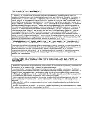 3. DESCRIPCIÓN DE LA ASIGNATURA:
La asignatura de Infopedagogía, es parte del grupo de Ciencias Básicas, y contribuye en la formación
profesional del estudiante con una base sólida de conocimientos que le faciliten el uso de las Tecnologías de
la Información y la Comunicación (TIC) en la práctica profesional por medio de estrategias metodológicas
activas. Además, su aporte específico en la consecución del perfil de egreso del nuevo profesional le permite
conocer las herramientas, recursos y aplicaciones informáticas, con el propósito de optimizar y facilitar las
labores cotidianas, profesionales e investigativas.  El uso consciente de la información a través de la Internet,
donde se valore su importancia, impacto y respeto a la propiedad intelectual, donde el acceso a fuentes de
información confiables es fundamental para estar inmersos en la Sociedad del Conocimiento. Finalmente, la
asignatura es pertinente con respecto al Plan Nacional de Desarrollo 2017-2021 del gobierno ecuatoriano,
específicamente con el Objetivo 1, que garantiza una vida digan con iguales oportunidades para todas las
personas, particularmente en lo que concierne al acceso, uso y aprovechamiento de la información, la
comunicación y sus tecnologías, “con el fin de potencial sus capacidades y desarrollo del talento humano” y
“pensar en el aprendizaje en sentido amplio y crítico, no en la simple transmisión de conocimientos, sino en el
desarrollo de capacidades para preguntar y generar conocimiento, en el impulso a destrezas y talentos, en la
realización de las personas y su felicidad (Plan Nacional de Desarrollo, 2017, 54-55).
4. COMPETENCIA(S) DEL PERFIL PROFESIONAL A LA QUE APORTA A LA ASIGNATURA:
Elabora e implementa estrategias de enseñanza-aprendizaje en su área ontológica, proponiendo igualdad de
oportunidades hacia la universalización de la educación, utilizando las tecnologías de la educación desde sus
diversas dimensiones con fines pedagógicos para atender y superar dificultades de los procesos
pedagógicos–didácticos, la enseñanza y de las ciencias disciplinares; centradas en la epistemología de las
artes para promover su desarrollo personal, profesional y social, centrados en las nuevas políticas de
gobierno, con criterios éticos.
5. RESULTADOS DE APRENDIZAJE DEL PERFIL DE EGRESO A LOS QUE APORTA LA
ASIGNATURA
- Promociona comunidades de aprendizaje con otros docentes en relaciones de cooperación y solidaridad con
los miembros de las organizaciones y contexto de desarrollo educativo.
- Innova estrategias y recursos didácticos y metodológicos para realizar su labor educativa con flexibilidad,
eficacia y eficiencia en diferentes contextos y la auto-reflexión sobre su accionar pedagógico que favorezca la
mejora continua. Además se refiere a las destrezas que le permite la comunicación efectiva, mediación de
conflictos y la selección procesamiento e interpretación de información relevante para facilitar su comprensión
y profundizar en el conocimiento disciplinar así como el manejo de las TICs.
- Elabora y selecciona recursos didácticos para facilitar el desarrollo de operaciones cognitivas referentes a la
materia y a los organismos de acuerdo a las necesidades de los estudiantes y a los trabajos o prácticas a
realizarse
- Utiliza las NTICS con fines pedagógicos para promover el aprendizaje de los estudiantes despertando su
interés por aprender.
- Adquiere conocimientos, se apropia y los reproduce mediante la publicación de contenidos científicos para el
libre acceso a la información con honestidad y originalidad.
 