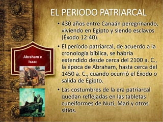 EL PERIODO PATRIARCAL
• 430 años entre Canaán peregrinando,
viviendo en Egipto y siendo esclavos
(Éxodo 12:40).
• El período patriarcal, de acuerdo a la
cronología bíblica, se habría
extendido desde cerca del 2100 a. C.,
la época de Abraham, hasta cerca del
1450 a. C., cuando ocurrió el Éxodo o
salida de Egipto.
• Las costumbres de la era patriarcal
quedan reflejadas en las tabletas
cuneiformes de Nuzi, Mari y otros
sitios.
Abraham e
Isaac
 