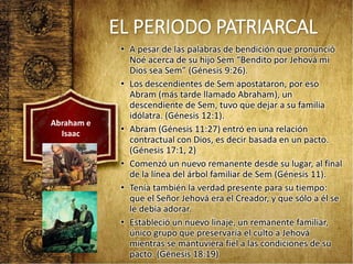 EL PERIODO PATRIARCAL
• A pesar de las palabras de bendición que pronunció
Noé acerca de su hijo Sem “Bendito por Jehová mi
Dios sea Sem” (Génesis 9:26).
• Los descendientes de Sem apostataron, por eso
Abram (más tarde llamado Abraham), un
descendiente de Sem, tuvo que dejar a su familia
idólatra. (Génesis 12:1).
• Abram (Génesis 11:27) entró en una relación
contractual con Dios, es decir basada en un pacto.
(Génesis 17:1, 2)
• Comenzó un nuevo remanente desde su lugar, al final
de la línea del árbol familiar de Sem (Génesis 11).
• Tenía también la verdad presente para su tiempo:
que el Señor Jehová era el Creador, y que sólo a él se
le debía adorar.
• Estableció un nuevo linaje, un remanente familiar,
único grupo que preservaría el culto a Jehová
mientras se mantuviera fiel a las condiciones de su
pacto. (Génesis 18:19)
Abraham e
Isaac
 