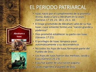 EL PERIODO PATRIARCAL
• Isaac nació por el cumplimiento de la promesa
divina, dada a Sara y Abraham en la vejez.
(Génesis 17:19, 21; 18:1; 21:1, 10.
• El linaje prometido de Abraham salió de su hijo
Isaac, cuya simiente formó una “nación grande y
poderosa”.
• Dios prometió establecer su pacto con Isaac.
(Génesis 17:21)
• El privilegio de Isaac tampoco pasó
automáticamente a su descendencia.
• No todos los hijos de Isaac formaron parte del
Pueblo de Dios.
• Los hijos de Isaac fueron dos mellizos, Jacob y
Esaú (Génesis 25:23)
• Esaú fue padre de una nación pagana.
• Jacob engendró al pueblo de Dios.
Abraham e
Isaac
 