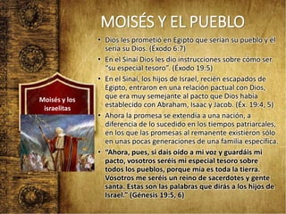 MOISÉS Y EL PUEBLO
• Dios les prometió en Egipto que serían su pueblo y él
sería su Dios. (Éxodo 6:7)
• En el Sinaí Dios les dio instrucciones sobre cómo ser
“su especial tesoro”. (Éxodo 19:5)
• En el Sinaí, los hijos de Israel, recién escapados de
Egipto, entraron en una relación pactual con Dios,
que era muy semejante al pacto que Dios había
establecido con Abraham, Isaac y Jacob. (Éx. 19:4, 5)
• Ahora la promesa se extendía a una nación, a
diferencia de lo sucedido en los tiempos patriarcales,
en los que las promesas al remanente existieron sólo
en unas pocas generaciones de una familia específica.
• “Ahora, pues, si dais oído a mi voz y guardáis mi
pacto, vosotros seréis mi especial tesoro sobre
todos los pueblos, porque mía es toda la tierra.
Vosotros me seréis un reino de sacerdotes y gente
santa. Estas son las palabras que dirás a los hijos de
Israel.” (Génesis 19:5, 6)
Moisés y los
israelitas
 