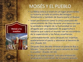 MOISÉS Y EL PUEBLO
• La Biblia coloca a Israel en un lugar prominente;
su historia se halla al centro del Antiguo
Testamento y también de buena parte el Nuevo.
• Israel permaneció como la única avanzada del
conocimiento de Dios durante una época en que
la verdadera religión de la humanidad se vio
ahogada por una explosión de paganismo e
idolatría que cubrió el mundo con los escombros
de la superstición y las falsas enseñanzas.
• Lamentablemente, poco después los israelitas
quebrantaron el pacto y adoraron al becerro de
oro. (Éxodo 32)
• Después Dios decidió renovar el pacto le dijo a
Moisés: “Voy a hacer un pacto delante de todo
tu pueblo”. (Éxodo 34:10)
• No era un pacto nuevo, sino una renovación,
ampliación y concreción de los pactos previos.
Moisés y los
israelitas
 