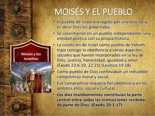 MOISÉS Y EL PUEBLO
• El pueblo de Israel era regido por una teocracia,
es decir Dios los gobernaba.
• Se convirtieron en un pueblo independiente, una
entidad política con su propia historia.
• La condición de Israel como pueblo de Yahveh,
trajo consigo la obediencia a varios aspectos
sociales que fueron incorporados en la ley de
Dios: justicia, honestidad, igualdad y amor.
(Éxodo 23:6-10, 22:21) (Levítico 19:18)
• Como pueblo de Dios conllevaban un ineludible
compromiso moral y social.
• Ese compromiso requería fiel obediencia en los
ámbitos ético, social y cultural.
• Los diez mandamientos constituían la parte
central entre todas las instrucciones recibidas
de parte de Dios. (Éxodo 20:1-17)
Moisés y los
israelitas
 
