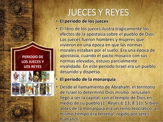 JUECES Y REYES
• El período de los jueces
• El libro de los jueces ilustra trágicamente los
efectos de la apostasía sobre el pueblo de Dios.
Los jueces fueron hombres y mujeres que
vivieron en una época en que las normas
morales estaban por el suelo. Era una época de
apostasía, cuando el pacto mosaico con sus
normas elevadas, estuvo parcialmente
invalidado. En este periodo Israel era un pueblo
desunido y disperso.
• El período de la monarquía
• Desde el llamamiento de Abraham, el territorio
de Israel lo determinó Dios mismo. Jerusalén
llegó a ser la capital, con el templo de Dios en
medio de su pueblo (1° Reyes 6:13; 8:11). Si bien
antes de la monarquía era un reino teocrático, al
mismo tiempo era terrenal, regido por seres
humanos.
PERIODO DE
LOS JUECES Y
LOS REYES
 