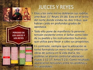 JUECES Y REYES
• Elías y los siete mil no doblaron sus rodillas
ante Baal. (1° Reyes 19:18). Esto en el reino
del norte donde estaba las diez tribus, que
habían caído en profundos grados de
apostasía.
• Todo ello pone de manifiesto la perenne
tensión existente entre el Señor como líder
de su pueblo y los instrumentos humanos
que utiliza para llevar a cabo sus propósitos.
• En contraste, siempre que la adoración se
tornó formalista un mero ritual externo sin
obras de justicia en la vida diaria, los
profetas se alzaron contra tal adoración
(Isaías 1:12-17; Amós 5:21). Como resultado
aparecieron tensiones entre los profetas y
los sacerdotes.
PERIODO DE
LOS JUECES Y
LOS REYES
 