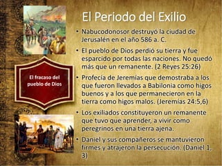 El Periodo del Exilio
• Nabucodonosor destruyó la ciudad de
Jerusalén en el año 586 a. C.
• El pueblo de Dios perdió su tierra y fue
esparcido por todas las naciones. No quedó
más que un remanente. (2 Reyes 25:26)
• Profecía de Jeremías que demostraba a los
que fueron llevados a Babilonia como higos
buenos y a los que permanecieron en la
tierra como higos malos. (Jeremías 24:5,6)
• Los exiliados constituyeron un remanente
que tuvo que aprender, a vivir como
peregrinos en una tierra ajena.
• Daniel y sus compañeros se mantuvieron
firmes y atrajeron la persecución. (Daniel 1,
3)
El fracaso del
pueblo de Dios
 