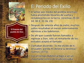 El Periodo del Exilio
• El Señor, por medio del profeta Jeremías,
había prometido llevarlos de vuelta y
restablecerlos en la tierra. (Jeremías 29:10-
14; 30:3; 31:16, 23)
• Después de setenta años de exilio, muchos
judíos resultaban al menos externamente
idénticos a los babilonios.
• De ahí que cuando fueron llamados a
regresar a Sion, solo un remanente de los
exiliados aceptó el llamado.
• Clamaban diciendo: “Si me olvido de ti,
Jerusalén, pierda mi diestra su destreza”
(Salmos 137:5).
• Con el tiempo Babilonia llegó a ser un
importante centro de erudición judía.
El fracaso del
pueblo de Dios
 