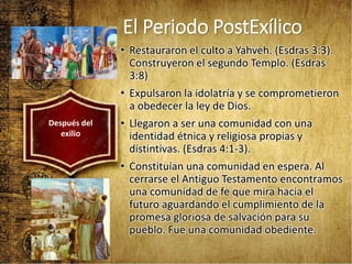 El Periodo PostExílico
• Restauraron el culto a Yahveh. (Esdras 3:3).
Construyeron el segundo Templo. (Esdras
3:8)
• Expulsaron la idolatría y se comprometieron
a obedecer la ley de Dios.
• Llegaron a ser una comunidad con una
identidad étnica y religiosa propias y
distintivas. (Esdras 4:1-3).
• Constituían una comunidad en espera. Al
cerrarse el Antiguo Testamento encontramos
una comunidad de fe que mira hacia el
futuro aguardando el cumplimiento de la
promesa gloriosa de salvación para su
pueblo. Fue una comunidad obediente.
Después del
exilio
 