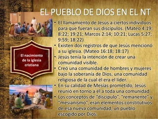 • El llamamiento de Jesús a ciertos individuos
para que fueran sus discípulos. (Mateo 4:19;
8:22; 19:21; Marcos 2:14; 10:21; Lucas 5:27;
9:59; 18:22)
• Existen dos registros de que Jesús mencionó
a su iglesia. (Mateo 16:18; 18:17)
• Jesús tenía la intención de crear una
comunidad visible.
• Creó una comunidad de hombres y mujeres
bajo la soberanía de Dios, una comunidad
religiosa de la cual él era el líder.
• En su calidad de Mesías prometido, Jesús
reunió en torno a él a toda una comunidad.
• Los conceptos de “discípulo”, “remanente” y
“mesianismo”, eran elementos constitutivos
de esa nueva comunidad, un pueblo
escogido por Dios.
El nacimiento
de la iglesia
cristiana
EL PUEBLO DE DIOS EN EL NT
 