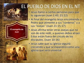 • Jesús llamó a ciertas personas para que
lo siguieran (Juan 1:43; 21:22)
• Al final del evangelio Jesús encomienda a
Pedro que alimente a sus “corderos” y a
sus “ovejas” (Juan 21:15-17)
• Jesús afirma tener otras ovejas que no
son de este redil, a quienes debía atraer.
Estos están fuera del círculo de los
discípulos. (Juan 10:16)
• Jesús sabe que su iglesia seguirá
creciendo y que se expandirá como una
iglesia que será universal.
El evangelio de
Juan
EL PUEBLO DE DIOS EN EL NT
 