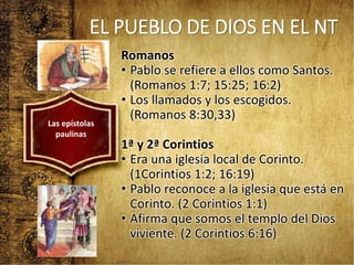 EL PUEBLO DE DIOS EN EL NT
Romanos
• Pablo se refiere a ellos como Santos.
(Romanos 1:7; 15:25; 16:2)
• Los llamados y los escogidos.
(Romanos 8:30,33)
1ª y 2ª Corintios
• Era una iglesia local de Corinto.
(1Corintios 1:2; 16:19)
• Pablo reconoce a la iglesia que está en
Corinto. (2 Corintios 1:1)
• Afirma que somos el templo del Dios
viviente. (2 Corintios 6:16)
Las epístolas
paulinas
 