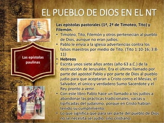 EL PUEBLO DE DIOS EN EL NT
Las epístolas pastorales (1ª, 2ª de Timoteo, Tito) y
Filemón.
• Timoteo, Tito, Filemón y otros pertenecían al pueblo
de Dios, aunque no eran judíos.
• Pablo le envía a la iglesia advertencias contra los
falsos maestros por medio de Tito. (Tito 1:10-16; 3:8-
11)
• Hebreos
• Escrita unos siete años antes (año 63 a.C.) de la
destrucción de Jerusalén. Era el último llamado por
parte del apóstol Pablo y por parte de Dios al pueblo
judío para que aceptaran a Cristo como el Mesías, el
Salvador, el único y verdadero Sumo Sacerdote y el
Rey pronto a venir.
• Con este libro Pablo hace un llamado a los judíos a
abandonar las prácticas tradicionales, vacías y
tipificadas del judaísmo, porque en Cristo habían
tenido su cumplimiento.
• Lo que significa que para ser parte del pueblo de Dios
no se necesita ser judío, sino cristiano.
Las epístolas
paulinas
 