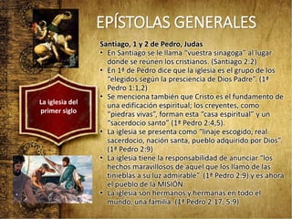 EPÍSTOLAS GENERALES
Santiago, 1 y 2 de Pedro, Judas
• En Santiago se le llama “vuestra sinagoga” al lugar
donde se reúnen los cristianos. (Santiago 2:2)
• En 1ª de Pedro dice que la iglesia es el grupo de los
“elegidos según la presciencia de Dios Padre”. (1ª
Pedro 1:1,2)
• Se menciona también que Cristo es el fundamento de
una edificación espiritual; los creyentes, como
“piedras vivas”, forman esta “casa espiritual” y un
“sacerdocio santo” (1ª Pedro 2:4,5).
• La iglesia se presenta como “linaje escogido, real
sacerdocio, nación santa, pueblo adquirido por Dios”.
(1ª Pedro 2:9)
• La iglesia tiene la responsabilidad de anunciar “los
hechos maravillosos de aquel que los llamó de las
tinieblas a su luz admirable”. (1ª Pedro 2:9) y es ahora
el pueblo de la MISIÓN.
• La iglesia son hermanos y hermanas en todo el
mundo, una familia. (1ª Pedro 2:17; 5:9)
La iglesia del
primer siglo
 