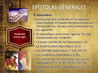 EPÍSTOLAS GENERALES
El Apocalipsis
• Este punto será ampliado en la siguiente
clase titulada: El Pueblo Remanente para el
Tiempo del Fin. Así que solo comentaremos
los siguiente:
• En Apocalipsis el término “iglesia” ha sido
reemplazado por símbolos:
• La mujer vestida de sol (Apocalipsis 12)
• La Santa Ciudad (Apocalipsis 11:2)
• Los 144,000 (Apocalipsis 7:4-8; 14:1-5)
• Los candeleros (Apocalipsis 1:20)
• Los consiervos, los hermanos, los siervos.
(Apocalipsis 7:3; 12:10; 19:2,5; 33:3,6)
• Sacerdotes y reyes. (Apocalipsis 1:6: 5:10;
20:6)
Finales del
primer siglo
 