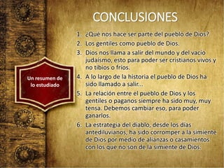 CONCLUSIONES
1. ¿Qué nos hace ser parte del pueblo de Dios?
2. Los gentiles como pueblo de Dios.
3. Dios nos llama a salir del mundo y del vacío
judaísmo, esto para poder ser cristianos vivos y
no tibios o fríos.
4. A lo largo de la historia el pueblo de Dios ha
sido llamado a salir...
5. La relación entre el pueblo de Dios y los
gentiles o paganos siempre ha sido muy, muy
tensa. Debemos cambiar eso, para poder
ganarlos.
6. La estrategia del diablo, desde los días
antediluvianos, ha sido corromper a la simiente
de Dios por medio de alianzas o casamientos
con los que no son de la simiente de Dios.
Un resumen de
lo estudiado
 