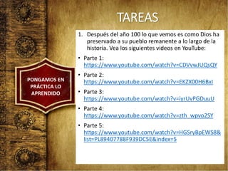 TAREAS
1. Después del año 100 lo que vemos es como Dios ha
preservado a su pueblo remanente a lo largo de la
historia. Vea los siguientes videos en YouTube:
• Parte 1:
https://www.youtube.com/watch?v=CDVvwJUQsQY
• Parte 2:
https://www.youtube.com/watch?v=EKZX00H6BxI
• Parte 3:
https://www.youtube.com/watch?v=iyrUvPGDuuU
• Parte 4:
https://www.youtube.com/watch?v=zth_wpvo2SY
• Parte 5:
https://www.youtube.com/watch?v=HGSryBpEWS8&
list=PL89407788F939DC5E&index=5
PONGAMOS EN
PRÁCTICA LO
APRENDIDO
 