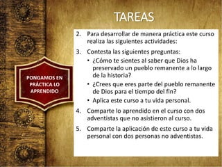 TAREAS
2. Para desarrollar de manera práctica este curso
realiza las siguientes actividades:
3. Contesta las siguientes preguntas:
• ¿Cómo te sientes al saber que Dios ha
preservado un pueblo remanente a lo largo
de la historia?
• ¿Crees que eres parte del pueblo remanente
de Dios para el tiempo del fin?
• Aplica este curso a tu vida personal.
4. Comparte lo aprendido en el curso con dos
adventistas que no asistieron al curso.
5. Comparte la aplicación de este curso a tu vida
personal con dos personas no adventistas.
PONGAMOS EN
PRÁCTICA LO
APRENDIDO
 