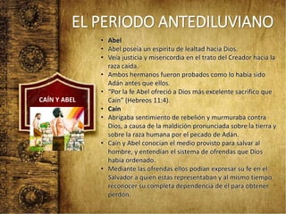 EL PERIODO ANTEDILUVIANO
• Abel
• Abel poseía un espíritu de lealtad hacia Dios.
• Veía justicia y misericordia en el trato del Creador hacia la
raza caída.
• Ambos hermanos fueron probados como lo había sido
Adán antes que ellos.
• “Por la fe Abel ofreció a Dios más excelente sacrifico que
Caín” (Hebreos 11:4).
• Caín
• Abrigaba sentimiento de rebelión y murmuraba contra
Dios, a causa de la maldición pronunciada sobre la tierra y
sobre la raza humana por el pecado de Adán.
• Caín y Abel conocían el medio provisto para salvar al
hombre, y entendían el sistema de ofrendas que Dios
había ordenado.
• Mediante las ofrendas ellos podían expresar su fe en el
Salvador a quien estas representaban y al mismo tiempo
reconocer su completa dependencia de él para obtener
perdón.
CAÍN Y ABEL
 