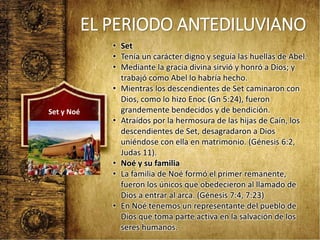 EL PERIODO ANTEDILUVIANO
• Set
• Tenía un carácter digno y seguía las huellas de Abel.
• Mediante la gracia divina sirvió y honró a Dios; y
trabajó como Abel lo habría hecho.
• Mientras los descendientes de Set caminaron con
Dios, como lo hizo Enoc (Gn 5:24), fueron
grandemente bendecidos y de bendición.
• Atraídos por la hermosura de las hijas de Caín, los
descendientes de Set, desagradaron a Dios
uniéndose con ella en matrimonio. (Génesis 6:2,
Judas 11).
• Noé y su familia
• La familia de Noé formó el primer remanente,
fueron los únicos que obedecieron al llamado de
Dios a entrar al arca. (Génesis 7:4, 7:23)
• En Noé tenemos un representante del pueblo de
Dios que toma parte activa en la salvación de los
seres humanos.
Set y Noé
 