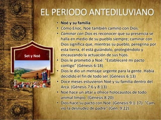 EL PERIODO ANTEDILUVIANO
• Noé y su familia
• Cómo Enoc, Noé también caminó con Dios.
• Caminar con Dios es reconocer que su presencia se
halla en medio de su pueblo siempre; caminar con
Dios significa que, mientras su pueblo, peregrina por
esta tierra, él está guiándolo, protegiéndolo y
encauzando la actuación de sus hijos.
• Dios le prometió a Noé: “Estableceré mi pacto
contigo” (Génesis 6:18)
• Dios le dio un mensaje urgente para la gente. Había
decidido el fin de todo ser. (Génesis 6:13)
• Doce meses estuvieron Noé y su familia dentro del
Arca. (Génesis 7:6 y 8:13)
• Noé hace un altar y ofrece holocaustos de todo
animal limpio. (Génesis 8:20)
• Dios hace su pacto con Noé. (Génesis 9:1-17). “Cam
vio la desnudez de padre” (Gén. 9:22).
Set y Noé
 