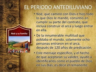 EL PERIODO ANTEDILUVIANO
• Noé, que caminó con Dios e hizo todo
lo que Dios le mandó, consintió en
cumplir su parte del contrato, que
incluía construir el arca y luego entrar
en ella.
• De la innumerable multitud que
poblaba el mundo, solamente ocho
personas entraron en el arca,
después de 120 años de predicación.
• Este mensaje específico, y el hecho
de que aceptaran su validez, ayudó a
identificarlos como el pueblo de Dios
en sus días, es decir el remanente.
Noé y su Familia
 