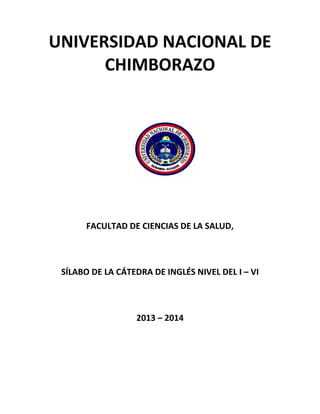 UNIVERSIDAD NACIONAL DE
CHIMBORAZO

FACULTAD DE CIENCIAS DE LA SALUD,

SÍLABO DE LA CÁTEDRA DE INGLÉS NIVEL DEL I – VI

2013 – 2014

 