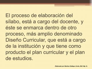El proceso de elaboración del
sílabo, está a cargo del docente, y
éste se enmarca dentro de otro
proceso, más amplio denominado
Diseño Curricular, que está a cargo
de la institución y que tiene como
producto el plan curricular y el plan
de estudios.
                      Elaborado por Maritza Gallegos Zurita, Biól. Mg. Sc.
 