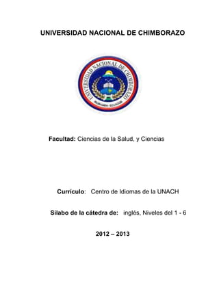 UNIVERSIDAD NACIONAL DE CHIMBORAZO
Facultad: Ciencias de la Salud, y Ciencias
Currículo: Centro de Idiomas de la UNACH
Silabo de la cátedra de: inglés, Niveles del 1 - 6
2012 – 2013
 
