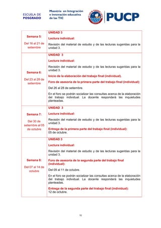 ESCUELA DE
POSGRADO

Maestría en Integración
e innovación educativa
de las TIC

UNIDAD 3
Semana 5:
Del 16 al 21 de
setiembre

Lectura individual:
Revisión del material de estudio y de las lecturas sugeridas para la
unidad 3.
UNIDAD 3
Lectura individual:

Semana 6:

Revisión del material de estudio y de las lecturas sugeridas para la
unidad 3.
Inicio de la elaboración del trabajo final (individual).

Del 23 al 28 de
setiembre

Foro de asesoría de la primera parte del trabajo final (individual):
Del 26 al 28 de setiembre.
En el foro se podrán socializar las consultas acerca de la elaboración
del trabajo individual. La docente responderá las inquietudes
planteadas.
UNIDAD 3

Semana 7:
Del 30 de
setiembre al 05
de octubre

Lectura individual:
Revisión del material de estudio y de las lecturas sugeridas para la
unidad 3.
Entrega de la primera parte del trabajo final (individual):
05 de octubre.
UNIDAD 3
Lectura individual:
Revisión del material de estudio y de las lecturas sugeridas para la
unidad 3.

Semana 8:
Del 07 al 14 de
octubre

Foro de asesoría de la segunda parte del trabajo final
(individual):
Del 09 al 11 de octubre.
En el foro se podrán socializar las consultas acerca de la elaboración
del trabajo individual. La docente responderá las inquietudes
planteadas.
Entrega de la segunda parte del trabajo final (individual):
12 de octubre.

10

 