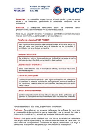 ESCUELA DE
POSGRADO

Maestría en Integración
e innovación educativa
de las TIC

Interactiva. Los materiales proporcionados al participante logran un acceso
eficaz a los contenidos, permitiendo al participante interactuar con los
contenidos.
Reflexiva. El participante reflexionará sobre los
proporcionados, relacionándolos con su realidad educativa.

diferentes

temas

Para ello, se utilizarán diferentes recursos que permitirán desarrollar el curso de
manera constructiva. A continuación se precisan algunos:
Plataforma educativa PUCP PAIDEIA:
Esta plataforma está diseñada especialmente para los alumnos de la PUCP y
será el medio más importante para el desarrollo de los contenidos y
actividades a lo largo de toda la maestría.

Campus Virtual PUCP:
Es también un entorno de aprendizaje que facilitará la interacción entre los
participantes, permitiendo la comunicación y el aprendizaje.

Laboratorios de Informática:
Estos serán utilizados para
La Guía del participante: el desarrollo de talleres y asesorías individuales,
en caso se requiera.

La Guía del participante:
.

Contiene la información necesaria para organizar el estudio del participante
durante toda la maestría. Presenta los datos generales, el manual de uso de
las plataformas, la explicación de los contenidos y el calendario académico
de los cursos.

La Guía didáctica del curso:
Contiene el planteamiento teórico del curso de parte de los profesores, que
permitirá al participante ubicarse teóricamente en la naturaleza del contenido.

Para el desarrollo de este curso, el participante contará con:
Profesora.- Especialista en los temas de cada curso. La profesora del curso será
la responsable de los contenidos que se desarrollan y se encargará de iniciar la
dinámica de comunicación y aprendizaje alrededor de la temática propuesta.
Tutoras.- Los participantes contarán con una tutora, encargada de acompañar
todo el proceso de aprendizaje y de orientar en el desarrollo de cada curso. La
tutora realizará un seguimiento continuo de los logros y dificultades que tenga el
participante en el proceso de aprendizaje, comunicación e investigación.
3

 