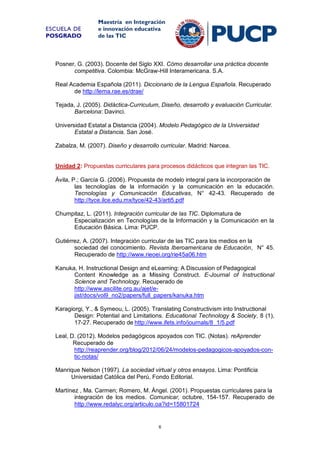 ESCUELA DE
POSGRADO

Maestría en Integración
e innovación educativa
de las TIC

Posner, G. (2003). Docente del Siglo XXI. Cómo desarrollar una práctica docente
competitiva. Colombia: McGraw-Hill Interamericana. S.A.
Real Academia Española (2011). Diccionario de la Lengua Española. Recuperado
de http://lema.rae.es/drae/
Tejada, J. (2005). Didáctica-Curriculum, Diseño, desarrollo y evaluación Curricular.
Barcelona: Davinci.
Universidad Estatal a Distancia (2004). Modelo Pedagógico de la Universidad
Estatal a Distancia. San José.
Zabalza, M. (2007). Diseño y desarrollo curricular. Madrid: Narcea.

Unidad 2: Propuestas curriculares para procesos didácticos que integran las TIC.
Ávila, P.; García G. (2006). Propuesta de modelo integral para la incorporación de
las tecnologías de la información y la comunicación en la educación.
Tecnologías y Comunicación Educativas, N° 42-43. Recuperado de
http://tyce.ilce.edu.mx/tyce/42-43/arti5.pdf
Chumpitaz, L. (2011). Integración curricular de las TIC. Diplomatura de
Especialización en Tecnologías de la Información y la Comunicación en la
Educación Básica. Lima: PUCP.
Gutiérrez, A. (2007). Integración curricular de las TIC para los medios en la
sociedad del conocimiento. Revista Iberoamericana de Educación, N° 45.
Recuperado de http://www.rieoei.org/rie45a06.htm
Kanuka, H. Instructional Design and eLearning: A Discussion of Pedagogical
Content Knowledge as a Missing Construct. E-Journal of Instructional
Science and Technology. Recuperado de
http://www.ascilite.org.au/ajet/ejist/docs/vol9_no2/papers/full_papers/kanuka.htm
Karagiorgi, Y., & Symeou, L. (2005). Translating Constructivism into Instructional
Design: Potential and Limitations. Educational Technology & Society, 8 (1),
17-27. Recuperado de http://www.ifets.info/journals/8_1/5.pdf
Leal, D. (2012). Modelos pedagógicos apoyados con TIC. (Notas). reAprender
Recuperado de
http://reaprender.org/blog/2012/06/24/modelos-pedagogicos-apoyados-contic-notas/
Manrique Nelson (1997). La sociedad virtual y otros ensayos. Lima: Pontificia
Universidad Católica del Perú, Fondo Editorial.
Martínez , Ma. Carmen; Romero, M. Ángel. (2001). Propuestas curriculares para la
integración de los medios. Comunicar, octubre, 154-157. Recuperado de
http://www.redalyc.org/articulo.oa?id=15801724

6

 