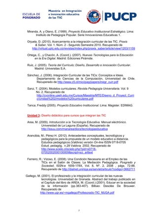 ESCUELA DE
POSGRADO

Maestría en Integración
e innovación educativa
de las TIC

Miranda, A. y Olano, E. (1999). Proyecto Educativo Institucional Estratégico. Lima:
Instituto de Pedagogía Popular. Serie Innovaciones Educativas 1.
Orjuela, D. (2010). Acercamiento a la integración curricular de las TIC. Praxis
& Saber. Vol. 1. Núm. 2 - Segundo Semestre 2010. Recuperado de
http://virtual.uptc.edu.co/revistas/index.php/praxis_saber/article/view/1203/1159
Ortega, C., y Chacón, A. (Coord.). (2007). Nuevas Tecnologías para la Educación
en la Era Digital. Madrid: Ediciones Pirámide.
Ruiz, J. (2005). Teoría del Currículo: Diseño, Desarrollo e innovación Curricular.
Madrid: Universitas S.A.
Sánchez, J. (2006). Integración Curricular de las TICs: Conceptos e Ideas.
Departamento de Ciencias de la Computación, Universidad de Chile.
Recuperado de http://www.c5.cl/mici/pag/papers/inegr_curr.pdf
Sanz, T. (2004). Modelos curriculares. Revista Pedagogía Universitaria. Vol. 9
No. 2. Recuperado de
http://cvonline.uaeh.edu.mx/Cursos/Maestria/MTE/Diseno_d_Proyect_Curri
c/Unidad%202/modelos%20curriculares.pdf
Tanca, Freddy (2005). Proyecto Educativo Institucional. Lima: Magister. EDIMAG.

Unidad 3: Diseño didáctico para cursos que integran las TIC
Area, M. (2009). Introducción a la Tecnología Educativa. Manual electrónico.
Universidad de La Laguna (España). Recuperado de
http://issuu.com/manarea/docs/tecnologiaeducativa
Arancibia, M.; Pérez H. (2012). Antecedentes conceptuales, tecnológicos y
pedagógicos para la propuesta de un modelo educativo a distancia.
Estudios pedagógicos (Valdivia) versión On-line ISSN 0718-0705
Estud. pedagóg. n.28 Valdivia 2002. Recuperado de
http://www.scielo.cl/scielo.php?pid=s071807052002000100009&script=sci_arttext
Ferreiro, R.; Vizoso, E. (2008). Una Condición Necesaria en el Empleo de las
TICs en el Salón de Clases: La Mediación Pedagógica. Posgrado y
Sociedad, ISSN-e 1659-178X, Vol. 8, Nº. 2, 2008 , págs. 72-88.
Recuperado de http://dialnet.unirioja.es/servlet/articulo?codigo=3662711
Gallego, M. (2001). El profesorado y la integración curricular de las nuevas
tecnologías. Universidad de Granada. Abstract del trabajo publicado en
el Capítulo del libro de AREA, M. (Coord.) (2001). Educar en la sociedad
de la información (pp.383-407). Bilbao: Desclée De Brouwer.
Recuperado de
http://www.ugr.es/~mgallego/Profesorado-TIC_MJGA.pdf

7

 