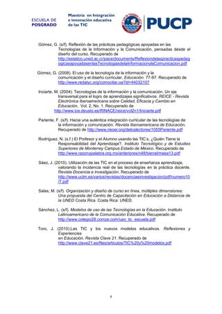 ESCUELA DE
POSGRADO

Maestría en Integración
e innovación educativa
de las TIC

Gómez, G. (s/f). Reflexión de las prácticas pedagógicas apoyadas en las
Tecnologías de la Información y la Comunicación, pensadas desde el
diseño del curso. Recuperado de
http://estatico.uned.ac.cr/pace/documents/Reflexiondelaspracticaspedag
ogicasapoyadasenlasTecnologiasdelaInformacionylaComunicacion.pdf
Gómez, G. (2008). El uso de la tecnología de la información y la
comunicación y el diseño curricular. Educación. 77-97. Recuperado de
http://www.redalyc.org/comocitar.oa?id=44032107
Inciarte, M. (2004). Tecnologías de la información y la comunicación. Un eje
transversal para el logro de aprendizajes significativos. REICE - Revista
Electrónica Iberoamericana sobre Calidad, Eficacia y Cambio en
Educación, Vol. 2, No. 1. Recuperado de
http://www.ice.deusto.es/RINACE/reice/vol2n1/Iniciarte.pdf
Pariente, F. (s/f). Hacia una auténtica integración curricular de las tecnologías de
la información y comunicación. Revista Iberoamericana de Educación.
Recuperado de http://www.rieoei.org/deloslectores/1055Pariente.pdf
Rodríguez, N. (s.f.) El Profesor y el Alumno usando las TIC’s, ¿Quién Tiene la
Responsabilidad del Aprendizaje?. Instituto Tecnológico y de Estudios
Superiores de Monterrey Campus Estado de México. Recuperado de
http://www.razonypalabra.org.mx/anteriores/n48/bienal/mesa13.pdf
Sáez, J. (2010). Utilización de las TIC en el proceso de enseñanza aprendizaje,
valorando la incidencia real de las tecnologías en la práctica docente.
Revista Docencia e Investigación. Recuperado de
http://www.uclm.es/varios/revistas/docenciaeinvestigacion/pdf/numero10
/7.pdf
Salas, M. (s/f). Organización y diseño de curso en línea, múltiples dimensiones:
Una propuesta del Centro de Capacitación en Educación a Distancia de
la UNED Costa Rica. Costa Rica: UNED.
Sánchez, L. (s/f). Modelos de uso de las Tecnologías en la Educación. Instituto
Latinoamericano de la Comunicación Educativa. Recuperado de
http://www.colegio28.comze.com/uso_tic_escuela.pdf
Toro, J. (2010).Las TIC y los nuevos modelos educativos. Reflexiones y
Experiencias
en Educación. Revista Clave 21. Recuperado de
http://www.clave21.es/files/articulos/TIC%20y%20modelos.pdf

8

 