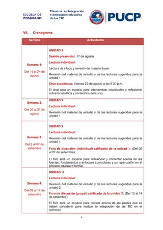 ESCUELA DE
POSGRADO

VII.

Maestría en Integración
e innovación educativa
de las TIC

Cronograma
Semana

Actividades

UNIDAD 1
Sesión presencial: 17 de agosto.
Semana 1:

Lectura individual:
Lectura de sílabo y revisión de material base.

Del 19 al 24 de
agosto

Revisión del material de estudio y de las lecturas sugeridas para la
unidad 1.
Chat académico: Viernes 23 de agosto a las 9.30 p.m.
El chat será un espacio para intercambiar inquietudes y reflexionar
sobre la temática y contenidos del curso.

Semana 2:

UNIDAD 1
Lectura individual:

Del 26 al 31 de
agosto

Revisión del material de estudio y de las lecturas sugeridas para la
unidad 1.

UNIDAD 1
Lectura individual:
Semana 3:
Del 2 al 07 de
setiembre

Revisión del material de estudio y de las lecturas sugeridas para la
unidad 1.
Foro de discusión (individual) calificado de la unidad 1: (Del 05
al 07 de setiembre).
El foro será un espacio para reflexionar y comentar acerca de las
fuentes, fundamentos y enfoques curriculares y su repercusión en el
proceso educativo formal.
UNIDAD 2
Lectura individual:

Semana 4:
Del 09 al 14 de
setiembre

Revisión del material de estudio y de las lecturas sugeridas para la
unidad 2.
Foro de discusión (grupal) calificado de la unidad 2: (Del 12 al 14
de setiembre).
El foro será un espacio para discutir acerca de las pautas que se
deben considerar para realizar la integración de las TIC en el
currículo.
9

 