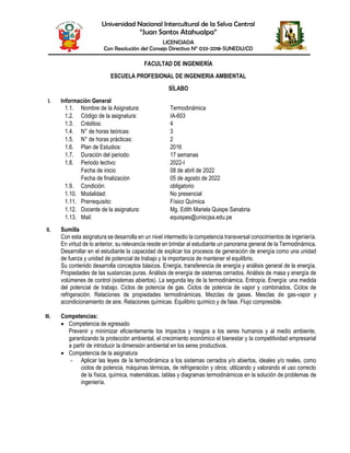 Universidad Nacional Intercultural de la Selva Central
“Juan Santos Atahualpa”
LICENCIADA
Con Resolución del Consejo Directivo N° 033-2018-SUNEDU/CD
FACULTAD DE INGENIERÍA
ESCUELA PROFESIONAL DE INGENIERIA AMBIENTAL
SÍLABO
I. Información General
1.1. Nombre de la Asignatura: Termodinámica
1.2. Código de la asignatura: IA-603
1.3. Créditos: 4
1.4. N° de horas teóricas: 3
1.5. N° de horas prácticas: 2
1.6. Plan de Estudios: 2016
1.7. Duración del periodo: 17 semanas
1.8. Periodo lectivo: 2022-I
Fecha de inicio 08 de abril de 2022
Fecha de finalización 05 de agosto de 2022
1.9. Condición: obligatorio
1.10. Modalidad: No presencial
1.11. Prerrequisito: Físico Química
1.12. Docente de la asignatura: Mg. Edith Mariela Quispe Sanabria
1.13. Mail: equispes@uniscjsa.edu.pe
II. Sumilla
Con esta asignatura se desarrolla en un nivel intermedio la competencia transversal conocimientos de ingeniería.
En virtud de lo anterior, su relevancia reside en brindar al estudiante un panorama general de la Termodinámica.
Desarrollar en el estudiante la capacidad de explicar los procesos de generación de energía como una unidad
de fuerza y unidad de potencial de trabajo y la importancia de mantener el equilibrio.
Su contenido desarrolla conceptos básicos. Energía, transferencia de energía y análisis general de la energía.
Propiedades de las sustancias puras. Análisis de energía de sistemas cerrados. Análisis de masa y energía de
volúmenes de control (sistemas abiertos). La segunda ley de la termodinámica. Entropía. Energía: una medida
del potencial de trabajo. Ciclos de potencia de gas. Ciclos de potencia de vapor y combinados. Ciclos de
refrigeración. Relaciones de propiedades termodinámicas. Mezclas de gases. Mesclas de gas-vapor y
acondicionamiento de aire. Relaciones químicas. Equilibrio químico y de fase. Flujo compresible.
III. Competencias:
 Competencia de egresado
Prevenir y minimizar eficientemente los impactos y riesgos a los seres humanos y al medio ambiente,
garantizando la protección ambiental, el crecimiento económico el bienestar y la competitividad empresarial
a partir de introducir la dimensión ambiental en los seres productivos.
 Competencia de la asignatura
- Aplicar las leyes de la termodinámica a los sistemas cerrados y/o abiertos, ideales y/o reales, como
ciclos de potencia, máquinas térmicas, de refrigeración y otros; utilizando y valorando el uso correcto
de la física, química, matemáticas, tablas y diagramas termodinámicos en la solución de problemas de
ingeniería.
 