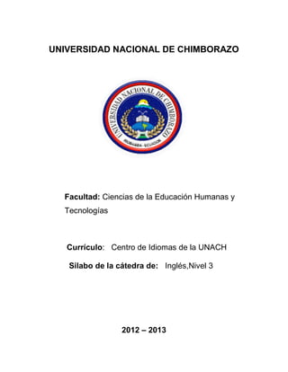 UNIVERSIDAD NACIONAL DE CHIMBORAZO
Facultad: Ciencias de la Educación Humanas y
Tecnologías
Currículo: Centro de Idiomas de la UNACH
Silabo de la cátedra de: Inglés,Nivel 3
2012 – 2013
 